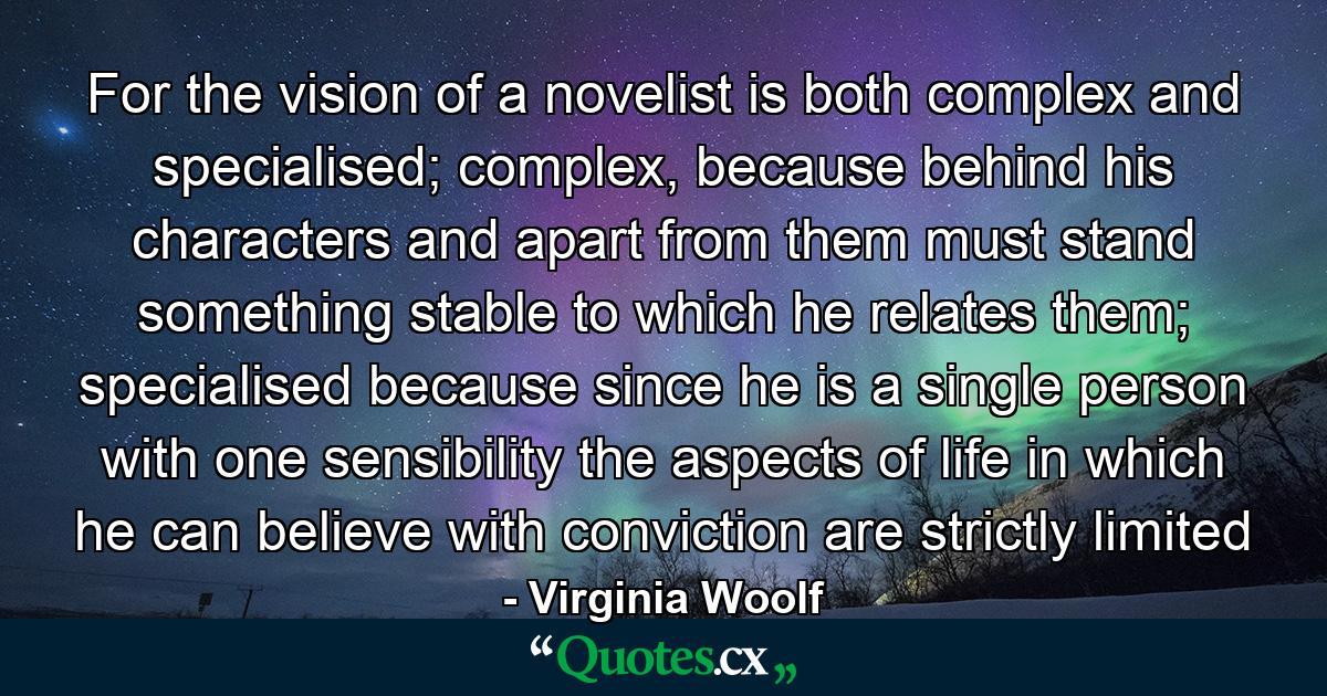 For the vision of a novelist is both complex and specialised; complex, because behind his characters and apart from them must stand something stable to which he relates them; specialised because since he is a single person with one sensibility the aspects of life in which he can believe with conviction are strictly limited - Quote by Virginia Woolf