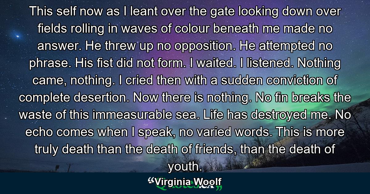 This self now as I leant over the gate looking down over fields rolling in waves of colour beneath me made no answer. He threw up no opposition. He attempted no phrase. His fist did not form. I waited. I listened. Nothing came, nothing. I cried then with a sudden conviction of complete desertion. Now there is nothing. No fin breaks the waste of this immeasurable sea. Life has destroyed me. No echo comes when I speak, no varied words. This is more truly death than the death of friends, than the death of youth. - Quote by Virginia Woolf