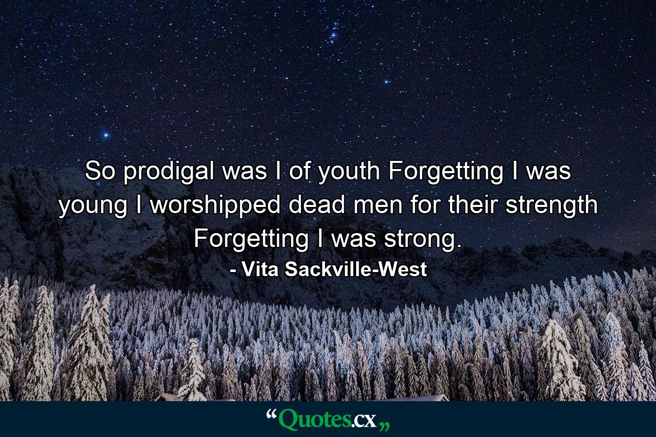 So prodigal was I of youth  Forgetting I was young  I worshipped dead men for their strength  Forgetting I was strong. - Quote by Vita Sackville-West