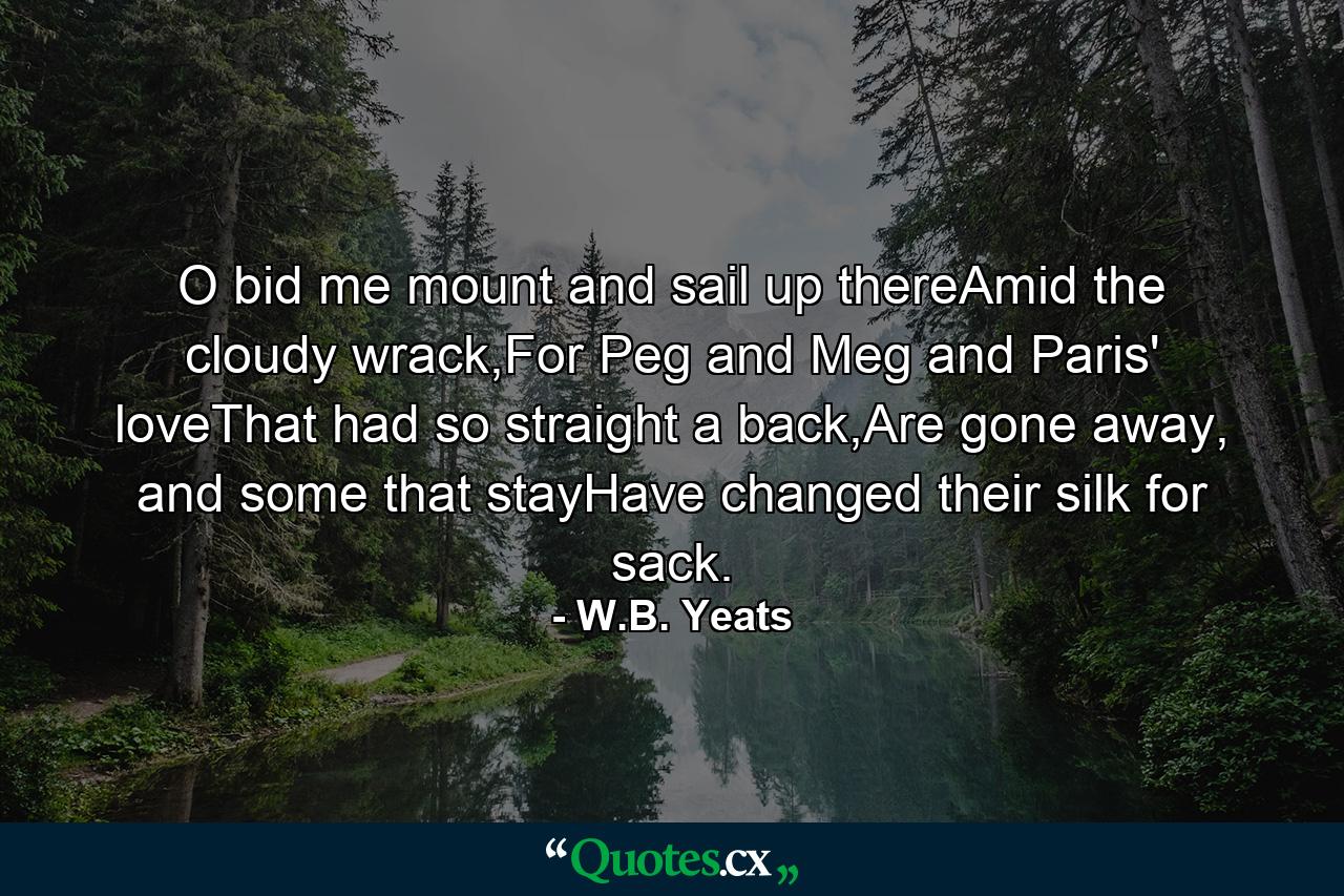 O bid me mount and sail up thereAmid the cloudy wrack,For Peg and Meg and Paris' loveThat had so straight a back,Are gone away, and some that stayHave changed their silk for sack. - Quote by W.B. Yeats