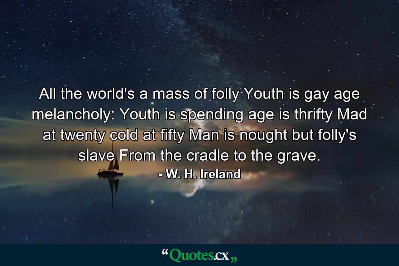 All the world's a mass of folly  Youth is gay  age melancholy: Youth is spending  age is thrifty  Mad at twenty  cold at fifty  Man is nought but folly's slave  From the cradle to the grave. - Quote by W. H. Ireland