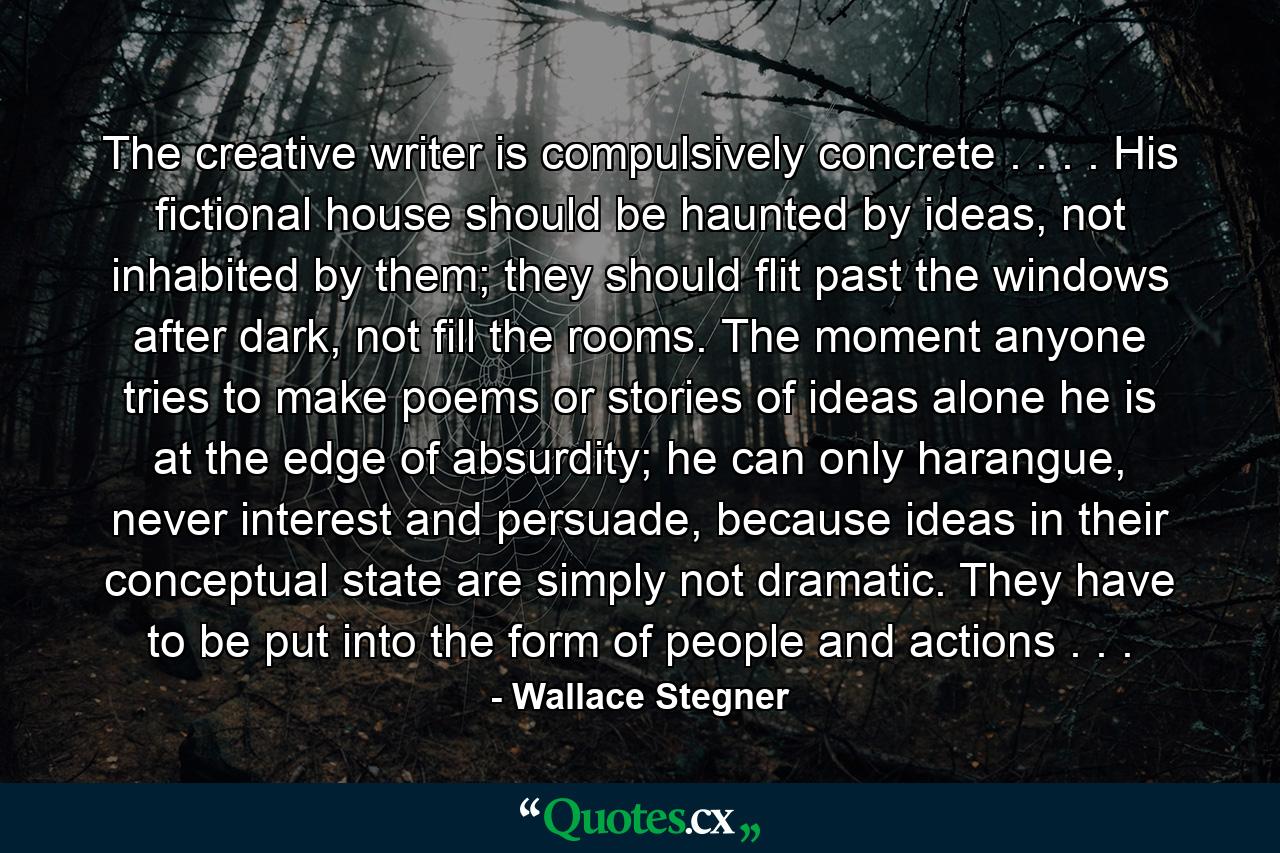 The creative writer is compulsively concrete . . . . His fictional house should be haunted by ideas, not inhabited by them; they should flit past the windows after dark, not fill the rooms. The moment anyone tries to make poems or stories of ideas alone he is at the edge of absurdity; he can only harangue, never interest and persuade, because ideas in their conceptual state are simply not dramatic. They have to be put into the form of people and actions . . . - Quote by Wallace Stegner