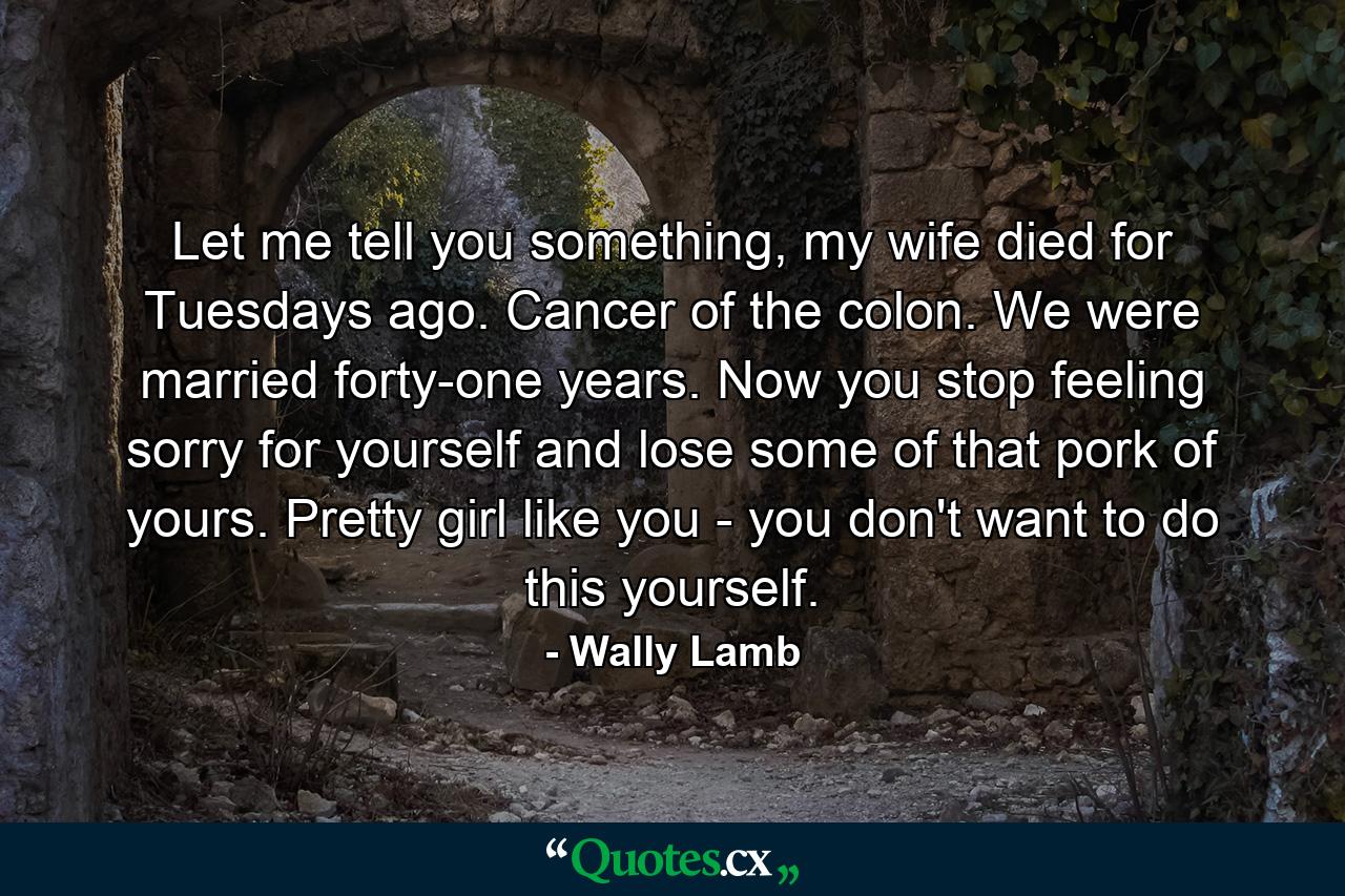 Let me tell you something, my wife died for Tuesdays ago. Cancer of the colon. We were married forty-one years. Now you stop feeling sorry for yourself and lose some of that pork of yours. Pretty girl like you - you don't want to do this yourself. - Quote by Wally Lamb