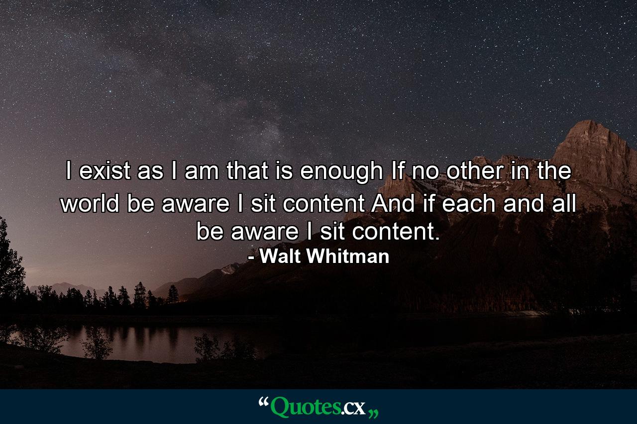 I exist as I am  that is enough  If no other in the world be aware  I sit content  And if each and all be aware  I sit content. - Quote by Walt Whitman