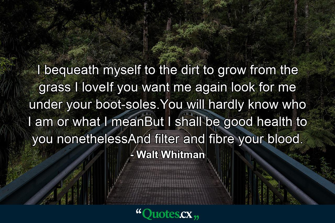 I bequeath myself to the dirt to grow from the grass I loveIf you want me again look for me under your boot-soles.You will hardly know who I am or what I meanBut I shall be good health to you nonethelessAnd filter and fibre your blood. - Quote by Walt Whitman