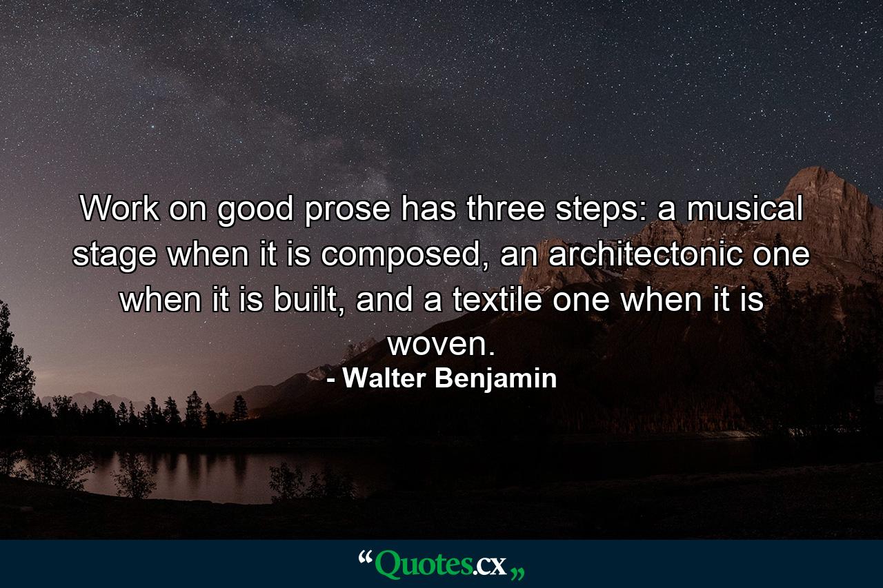 Work on good prose has three steps: a musical stage when it is composed, an architectonic one when it is built, and a textile one when it is woven. - Quote by Walter Benjamin