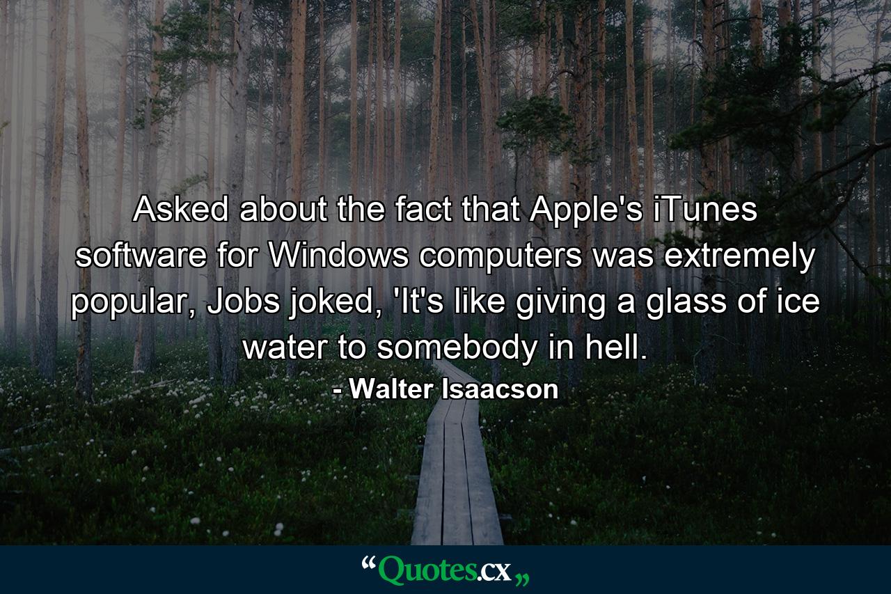 Asked about the fact that Apple's iTunes software for Windows computers was extremely popular, Jobs joked, 'It's like giving a glass of ice water to somebody in hell. - Quote by Walter Isaacson