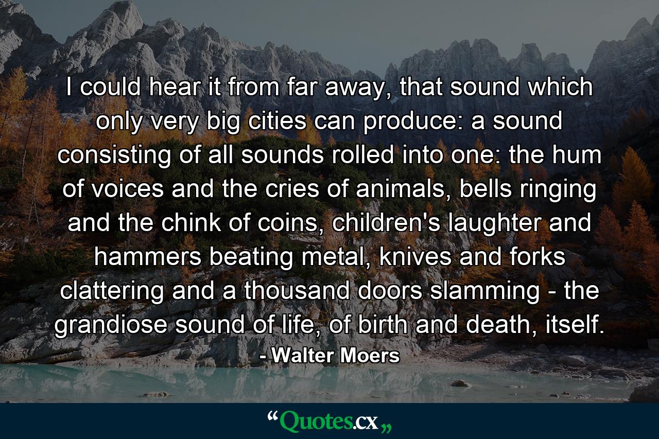 I could hear it from far away, that sound which only very big cities can produce: a sound consisting of all sounds rolled into one: the hum of voices and the cries of animals, bells ringing and the chink of coins, children's laughter and hammers beating metal, knives and forks clattering and a thousand doors slamming - the grandiose sound of life, of birth and death, itself. - Quote by Walter Moers