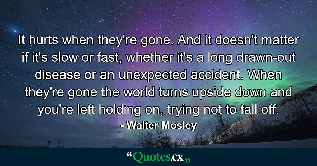 It hurts when they're gone. And it doesn't matter if it's slow or fast, whether it's a long drawn-out disease or an unexpected accident. When they're gone the world turns upside down and you're left holding on, trying not to fall off. - Quote by Walter Mosley