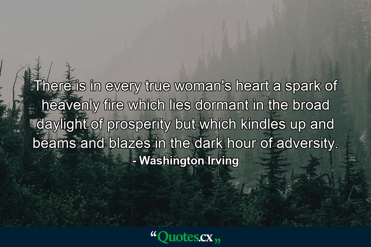 There is in every true woman's heart a spark of heavenly fire  which lies dormant in the broad daylight of prosperity  but which kindles up and beams and blazes in the dark hour of adversity. - Quote by Washington Irving