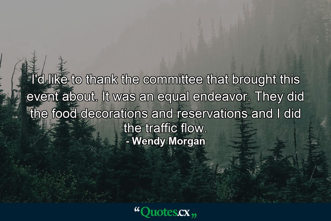 I'd like to thank the committee that brought this event about. It was an equal endeavor. They did the food  decorations  and reservations  and I did the traffic flow. - Quote by Wendy Morgan