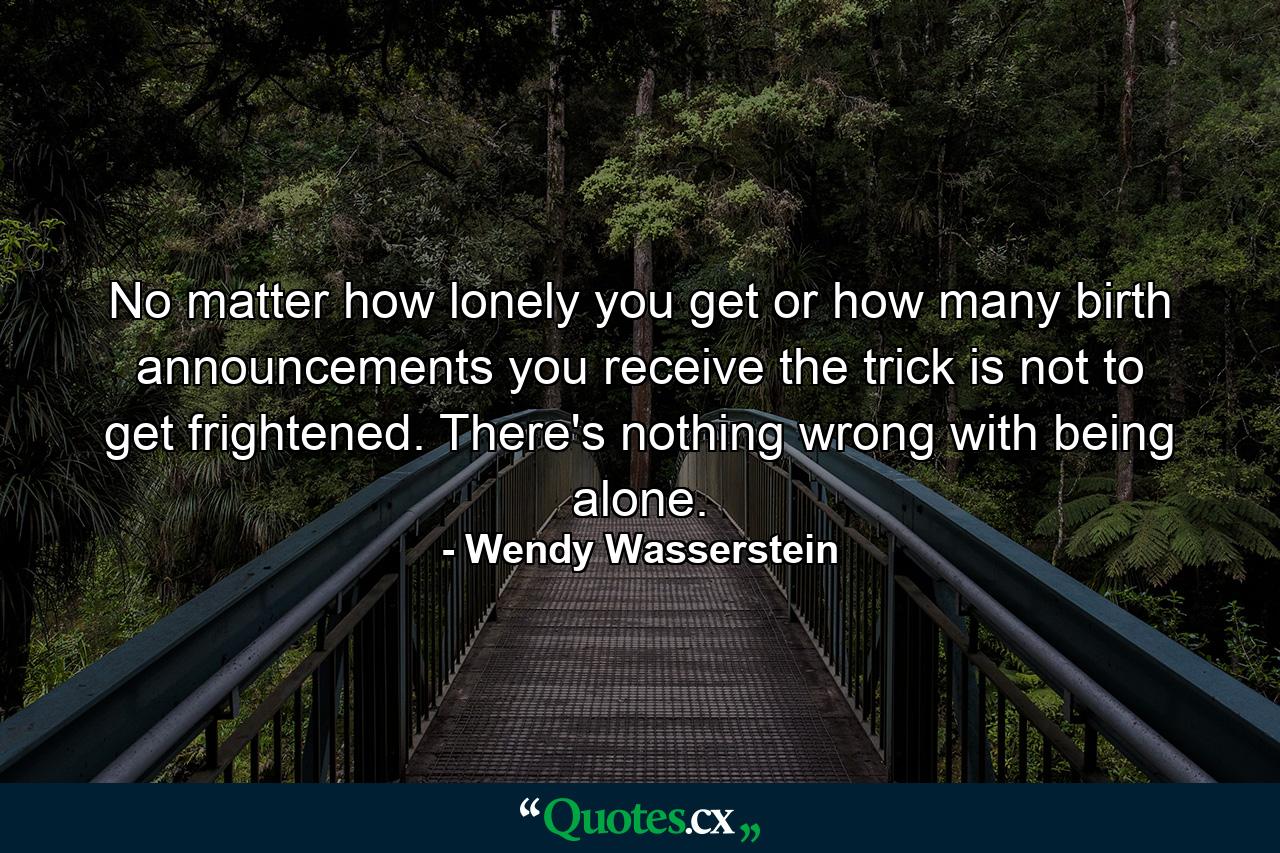 No matter how lonely you get or how many birth announcements you receive  the trick is not to get frightened. There's nothing wrong with being alone. - Quote by Wendy Wasserstein