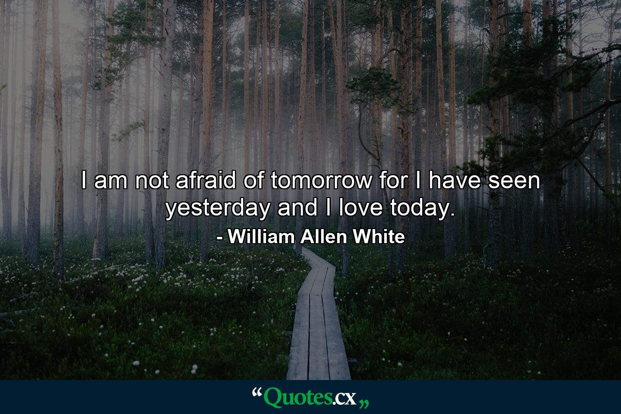 I am not afraid of tomorrow  for I have seen yesterday and I love today. - Quote by William Allen White