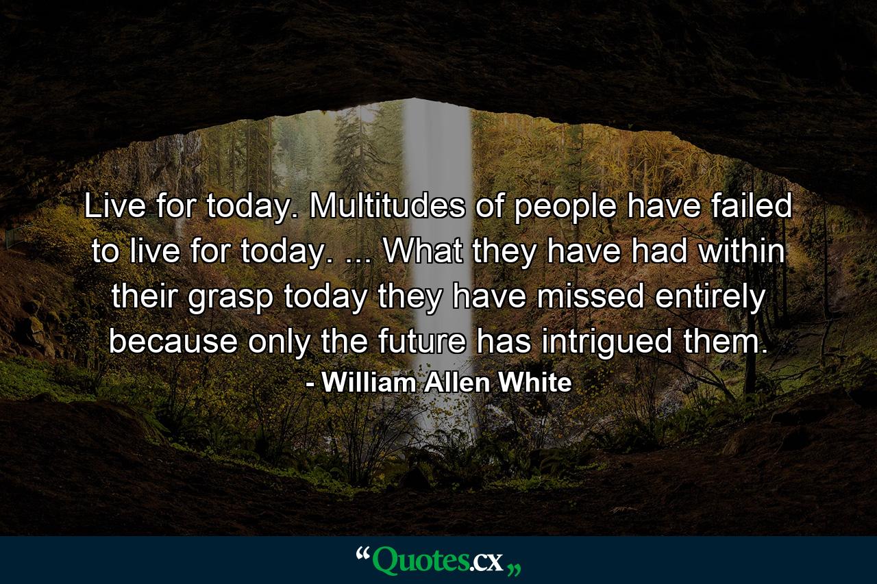 Live for today. Multitudes of people have failed to live for today. ... What they have had within their grasp today they have missed entirely  because only the future has intrigued them. - Quote by William Allen White