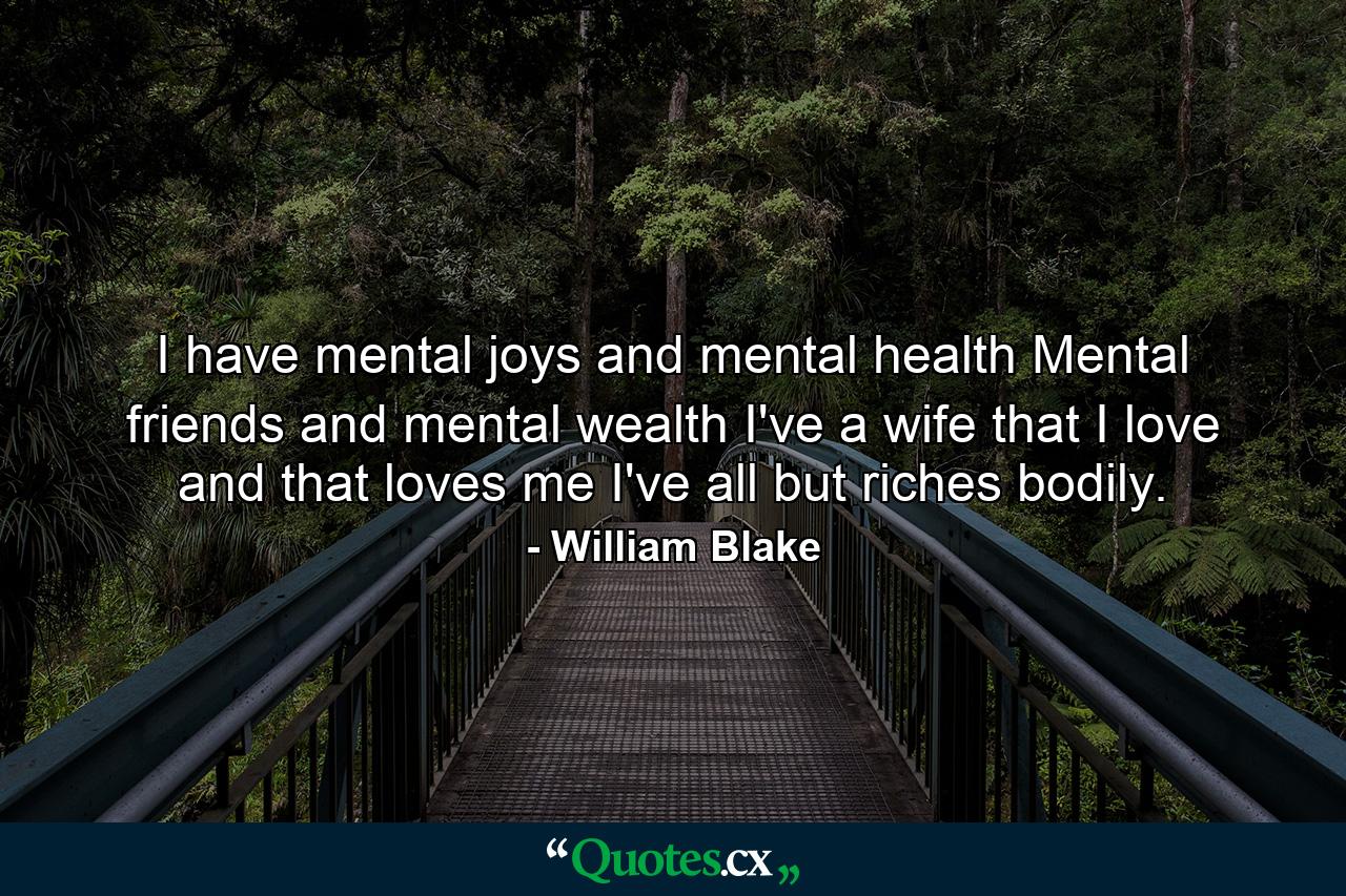 I have mental joys and mental health  Mental friends and mental wealth  I've a wife that I love and that loves me  I've all but riches bodily. - Quote by William Blake