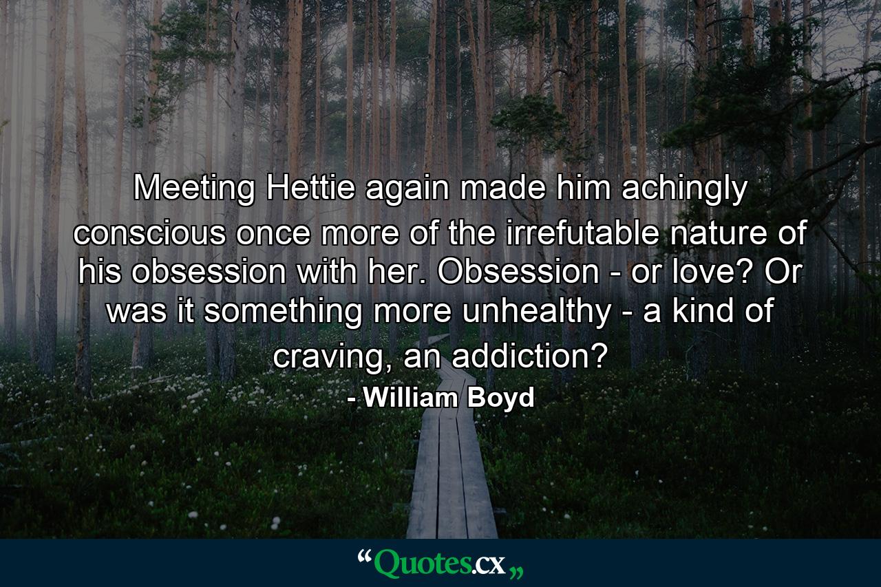 Meeting Hettie again made him achingly conscious once more of the irrefutable nature of his obsession with her. Obsession - or love? Or was it something more unhealthy - a kind of craving, an addiction? - Quote by William Boyd