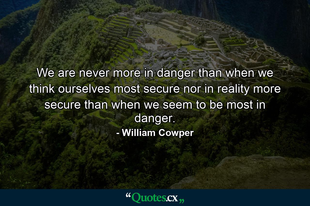 We are never more in danger than when we think ourselves most secure  nor in reality more secure than when we seem to be most in danger. - Quote by William Cowper