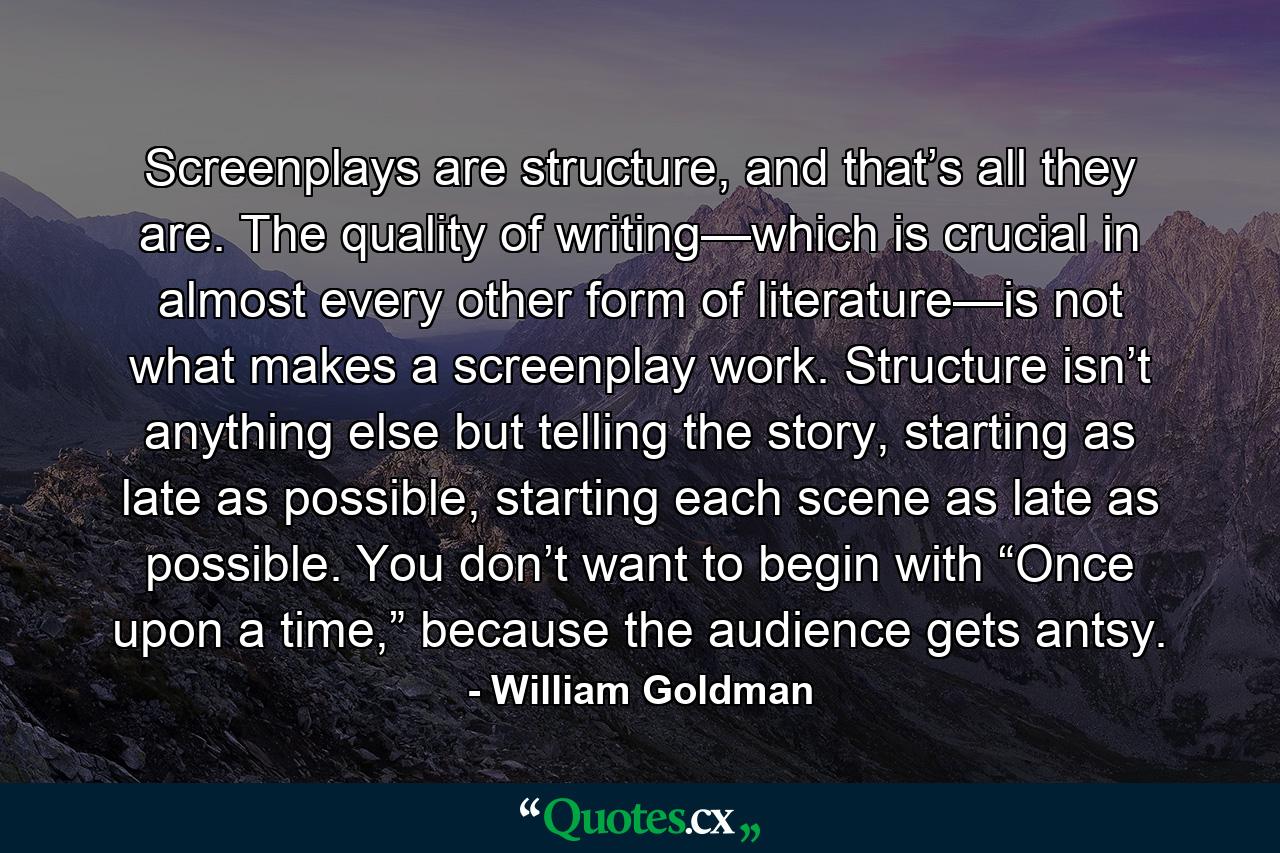 Screenplays are structure, and that’s all they are. The quality of writing—which is crucial in almost every other form of literature—is not what makes a screenplay work. Structure isn’t anything else but telling the story, starting as late as possible, starting each scene as late as possible. You don’t want to begin with “Once upon a time,” because the audience gets antsy. - Quote by William Goldman