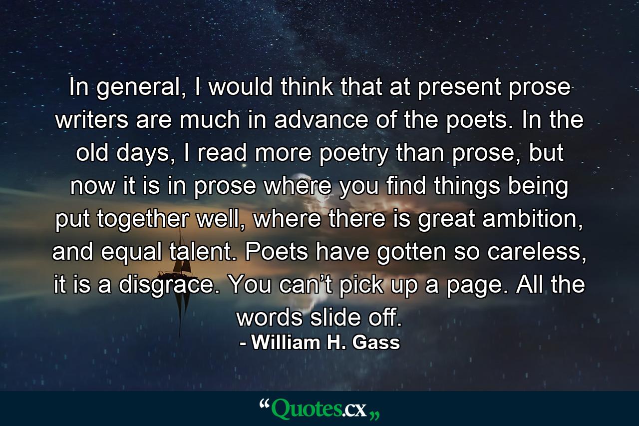 In general, I would think that at present prose writers are much in advance of the poets. In the old days, I read more poetry than prose, but now it is in prose where you find things being put together well, where there is great ambition, and equal talent. Poets have gotten so careless, it is a disgrace. You can’t pick up a page. All the words slide off. - Quote by William H. Gass