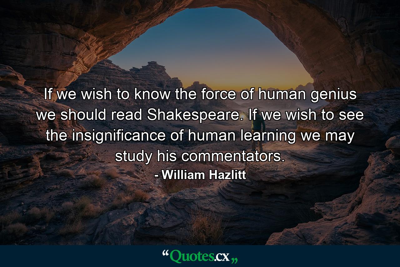 If we wish to know the force of human genius  we should read Shakespeare. If we wish to see the insignificance of human learning  we may study his commentators. - Quote by William Hazlitt