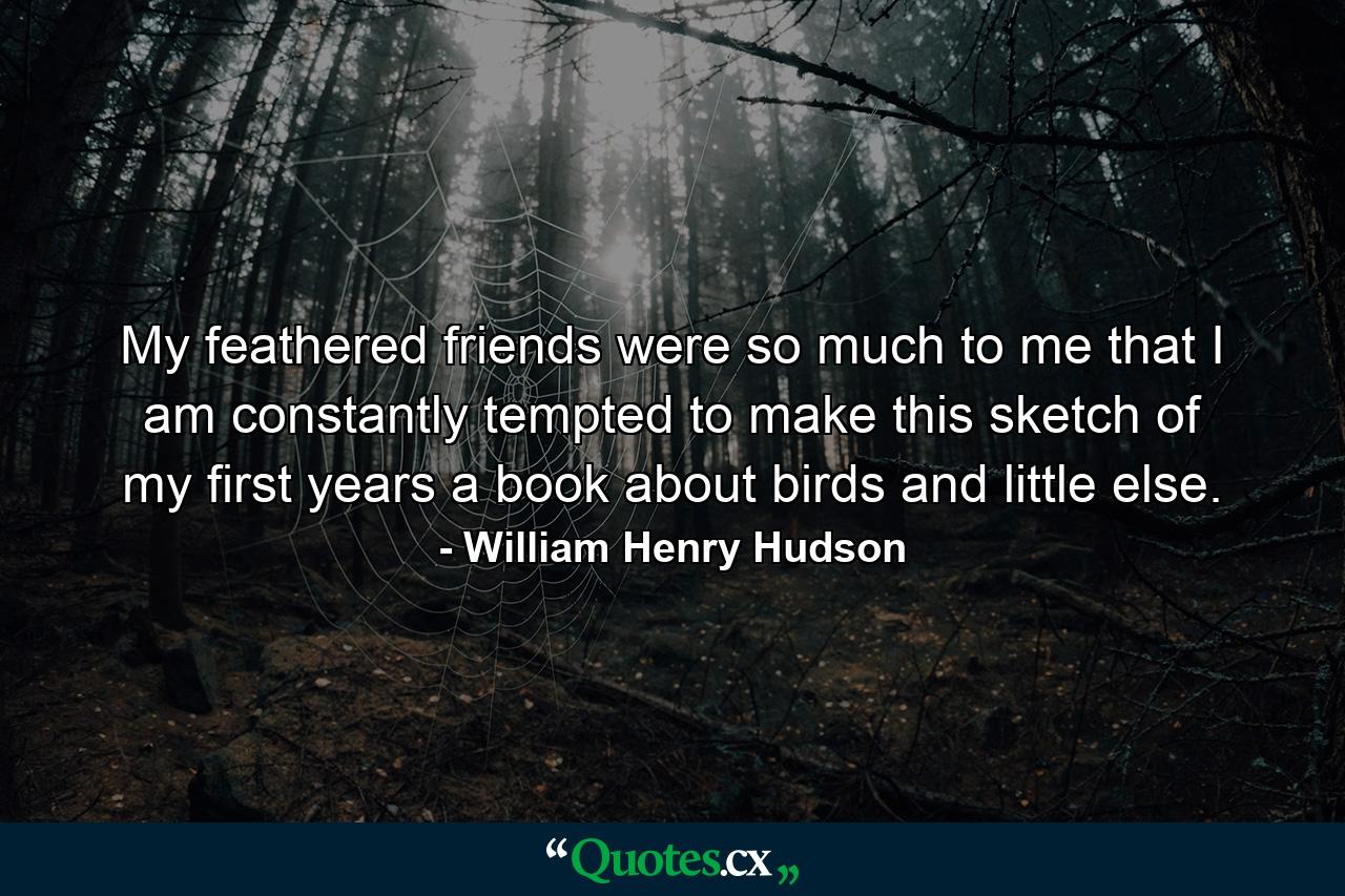 My feathered friends were so much to me that I am constantly tempted to make this sketch of my first years a book about birds and little else. - Quote by William Henry Hudson