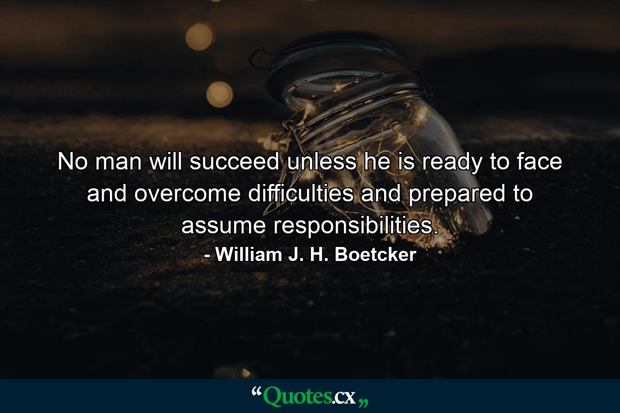 No man will succeed unless he is ready to face and overcome difficulties and prepared to assume responsibilities. - Quote by William J. H. Boetcker