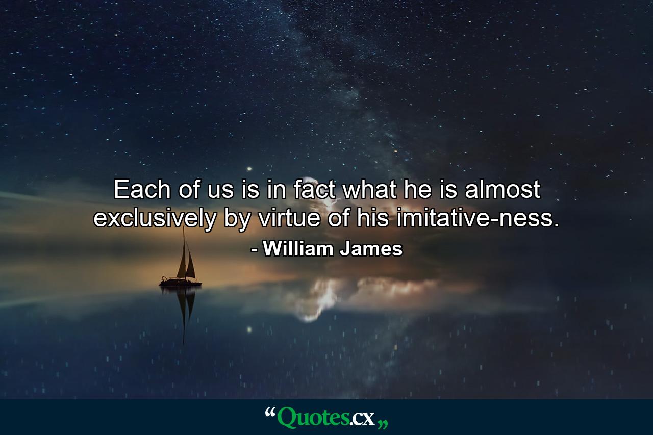 Each of us is in fact what he is almost exclusively by virtue of his imitative-ness. - Quote by William James