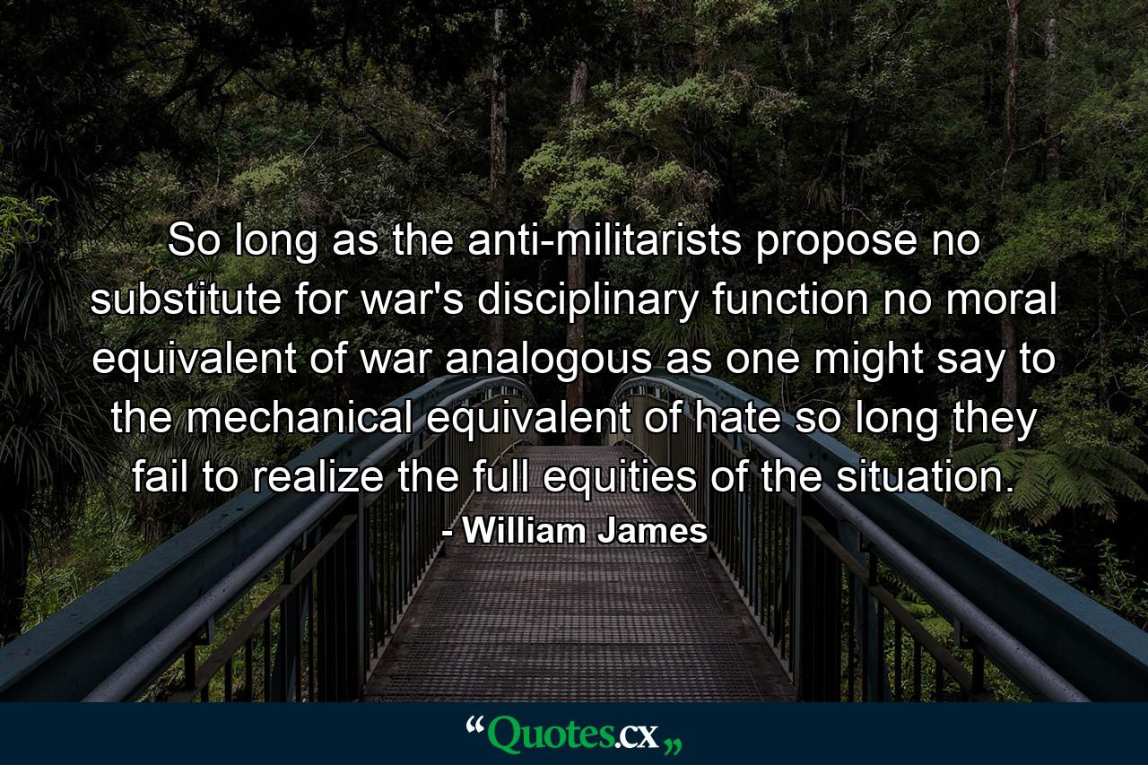 So long as the anti-militarists propose no substitute for war's disciplinary function  no moral equivalent of war  analogous  as one might say  to the mechanical equivalent of hate  so long they fail to realize the full equities of the situation. - Quote by William James