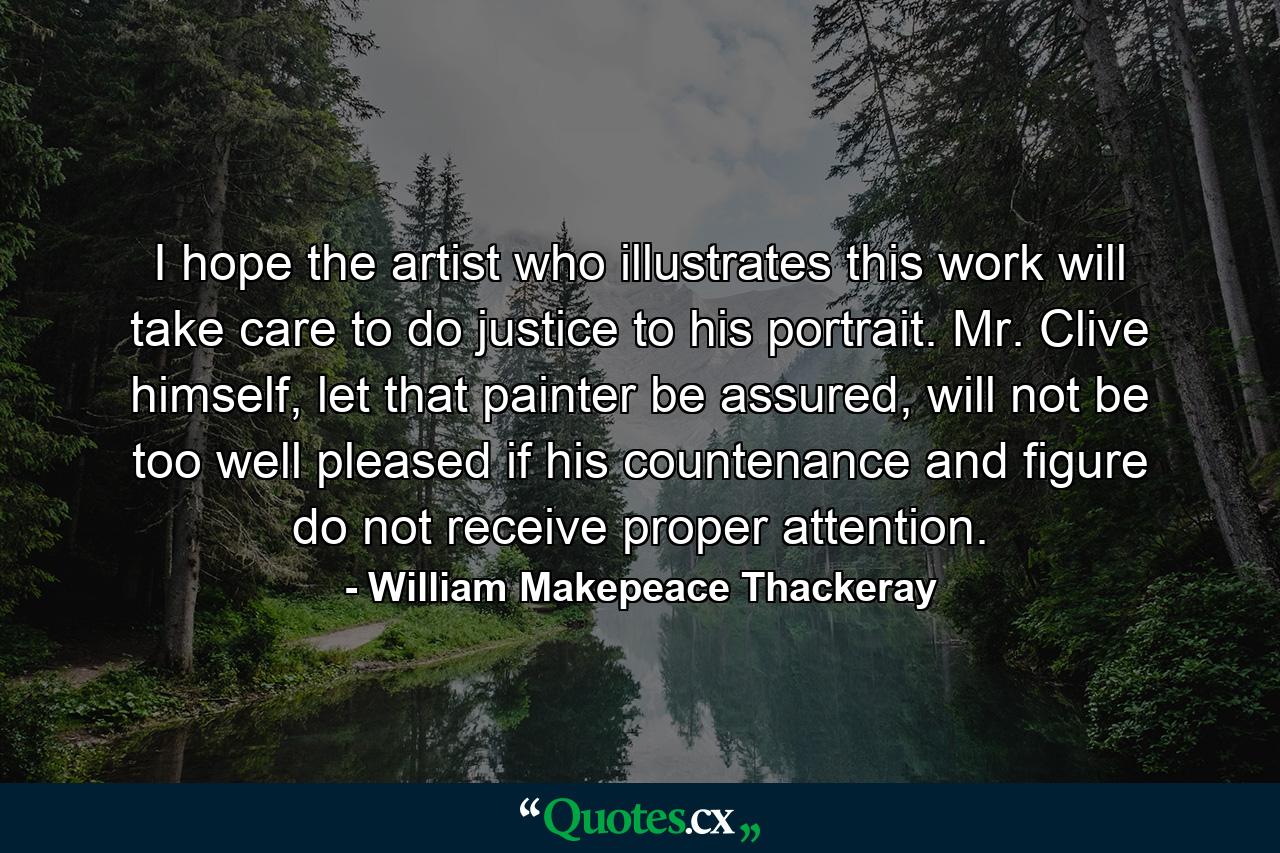 I hope the artist who illustrates this work will take care to do justice to his portrait. Mr. Clive himself, let that painter be assured, will not be too well pleased if his countenance and figure do not receive proper attention. - Quote by William Makepeace Thackeray