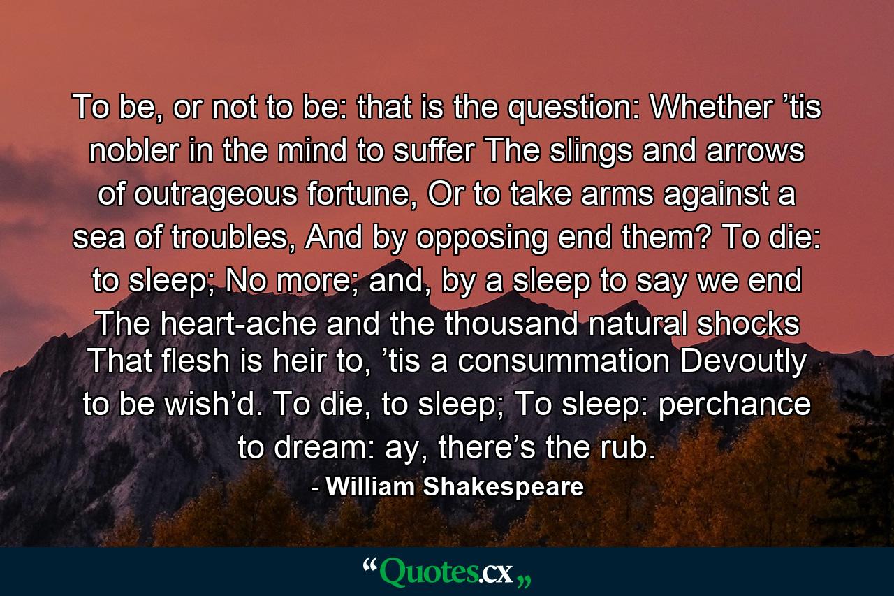 To be, or not to be: that is the question: Whether ’tis nobler in the mind to suffer The slings and arrows of outrageous fortune, Or to take arms against a sea of troubles, And by opposing end them? To die: to sleep; No more; and, by a sleep to say we end The heart-ache and the thousand natural shocks That flesh is heir to, ’tis a consummation Devoutly to be wish’d. To die, to sleep; To sleep: perchance to dream: ay, there’s the rub. - Quote by William Shakespeare