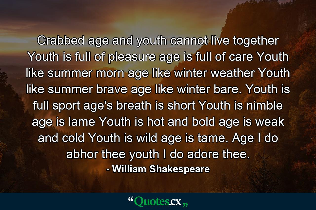 Crabbed age and youth cannot live together  Youth is full of pleasure  age is full of care  Youth like summer morn  age like winter weather  Youth like summer brave  age like winter bare. Youth is full sport  age's breath is short  Youth is nimble  age is lame  Youth is hot and bold  age is weak and cold  Youth is wild  age is tame. Age  I do abhor thee  youth  I do adore thee. - Quote by William Shakespeare