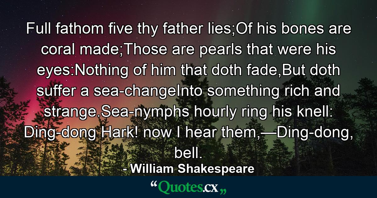 Full fathom five thy father lies;Of his bones are coral made;Those are pearls that were his eyes:Nothing of him that doth fade,But doth suffer a sea-changeInto something rich and strange.Sea-nymphs hourly ring his knell: Ding-dong Hark! now I hear them,—Ding-dong, bell. - Quote by William Shakespeare