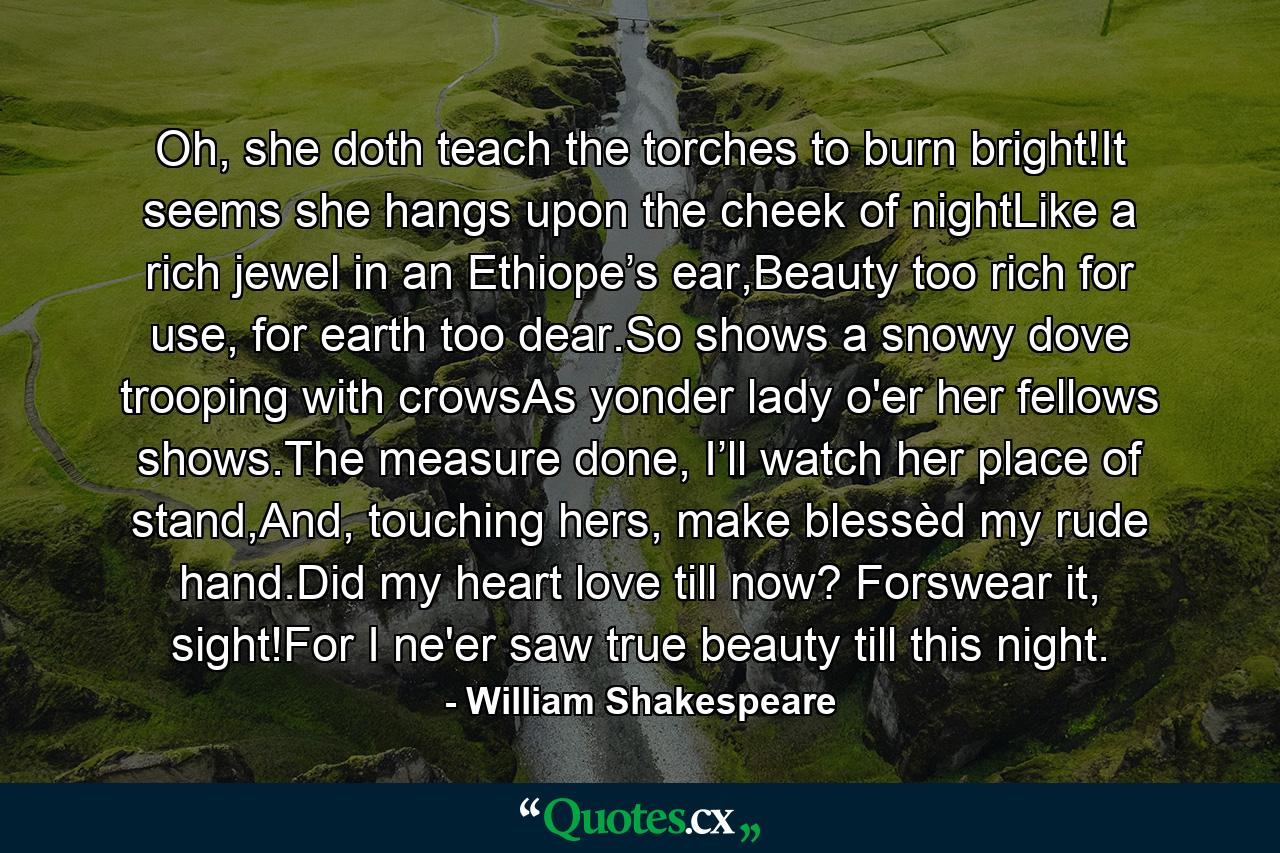 Oh, she doth teach the torches to burn bright!It seems she hangs upon the cheek of nightLike a rich jewel in an Ethiope’s ear,Beauty too rich for use, for earth too dear.So shows a snowy dove trooping with crowsAs yonder lady o'er her fellows shows.The measure done, I’ll watch her place of stand,And, touching hers, make blessèd my rude hand.Did my heart love till now? Forswear it, sight!For I ne'er saw true beauty till this night. - Quote by William Shakespeare