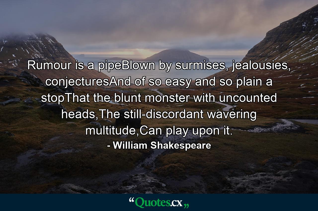 Rumour is a pipeBlown by surmises, jealousies, conjecturesAnd of so easy and so plain a stopThat the blunt monster with uncounted heads,The still-discordant wavering multitude,Can play upon it. - Quote by William Shakespeare