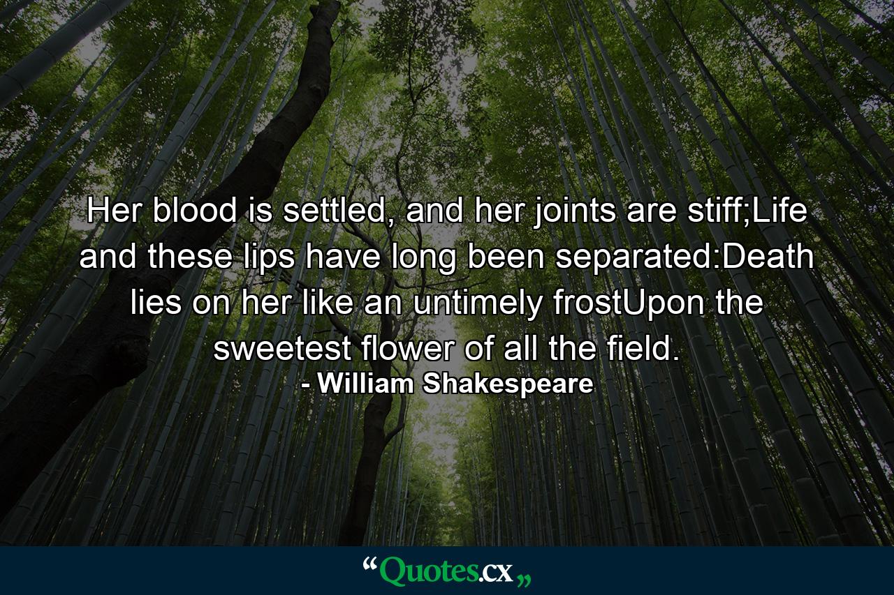 Her blood is settled, and her joints are stiff;Life and these lips have long been separated:Death lies on her like an untimely frostUpon the sweetest flower of all the field. - Quote by William Shakespeare