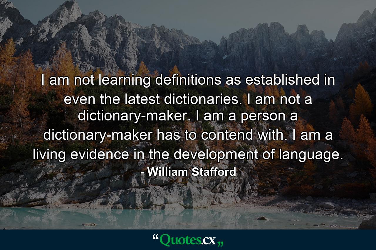 I am not learning definitions as established in even the latest dictionaries. I am not a dictionary-maker. I am a person a dictionary-maker has to contend with. I am a living evidence in the development of language. - Quote by William Stafford