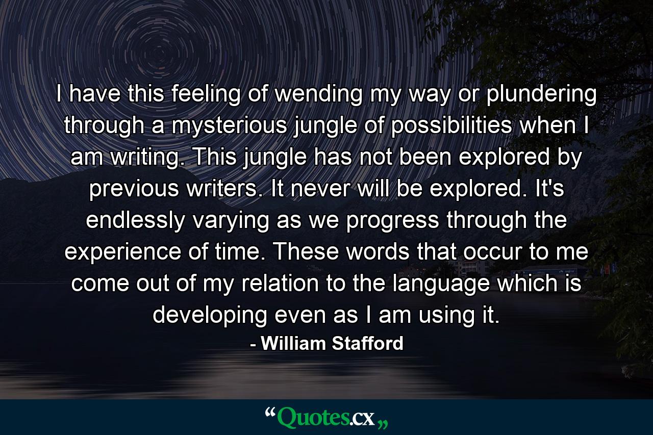 I have this feeling of wending my way or plundering through a mysterious jungle of possibilities when I am writing. This jungle has not been explored by previous writers. It never will be explored. It's endlessly varying as we progress through the experience of time. These words that occur to me come out of my relation to the language which is developing even as I am using it. - Quote by William Stafford