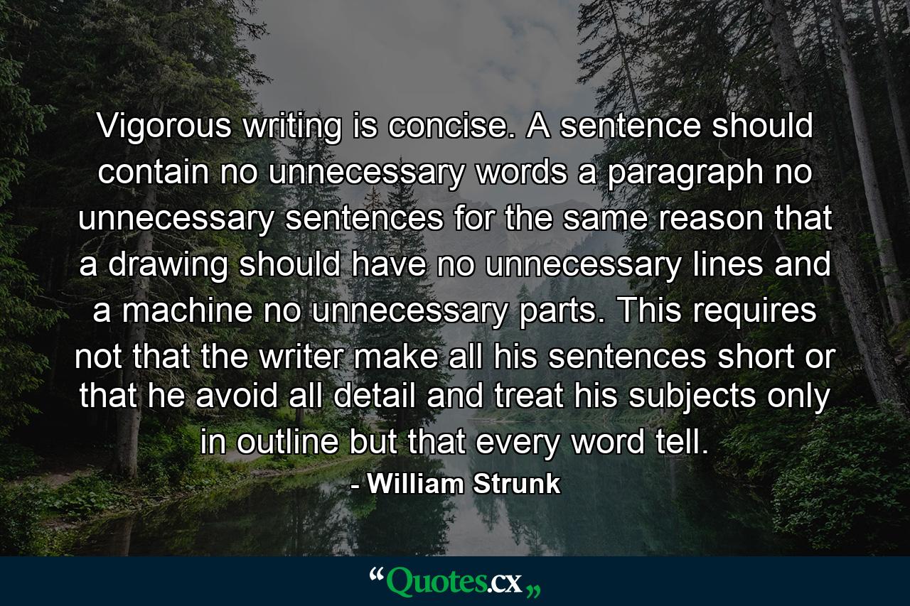 Vigorous writing is concise. A sentence should contain no unnecessary words  a paragraph no unnecessary sentences  for the same reason that a drawing should have no unnecessary lines and a machine no unnecessary parts. This requires not that the writer make all his sentences short  or that he avoid all detail and treat his subjects only in outline  but that every word tell. - Quote by William Strunk