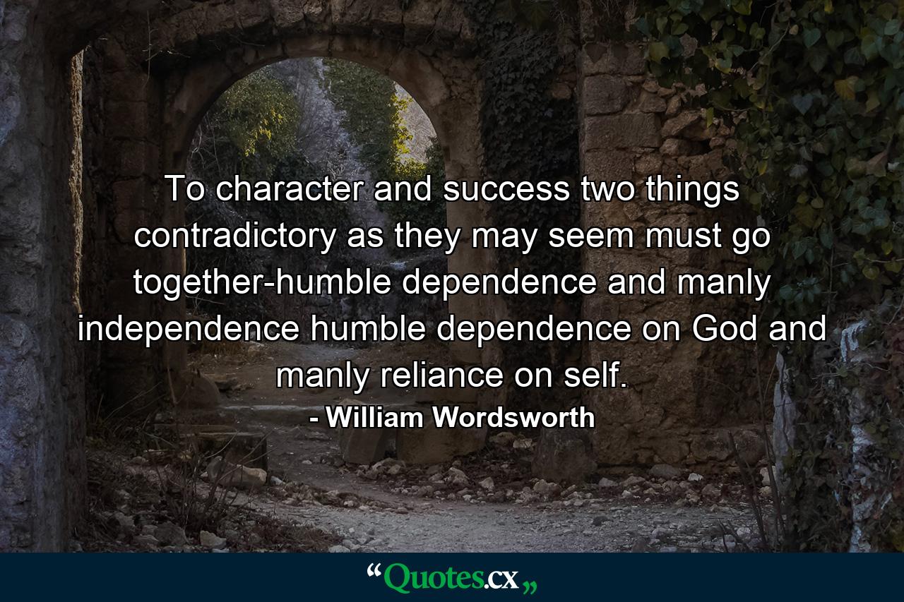 To character and success  two things  contradictory as they may seem  must go together-humble dependence and manly independence  humble dependence on God and manly reliance on self. - Quote by William Wordsworth