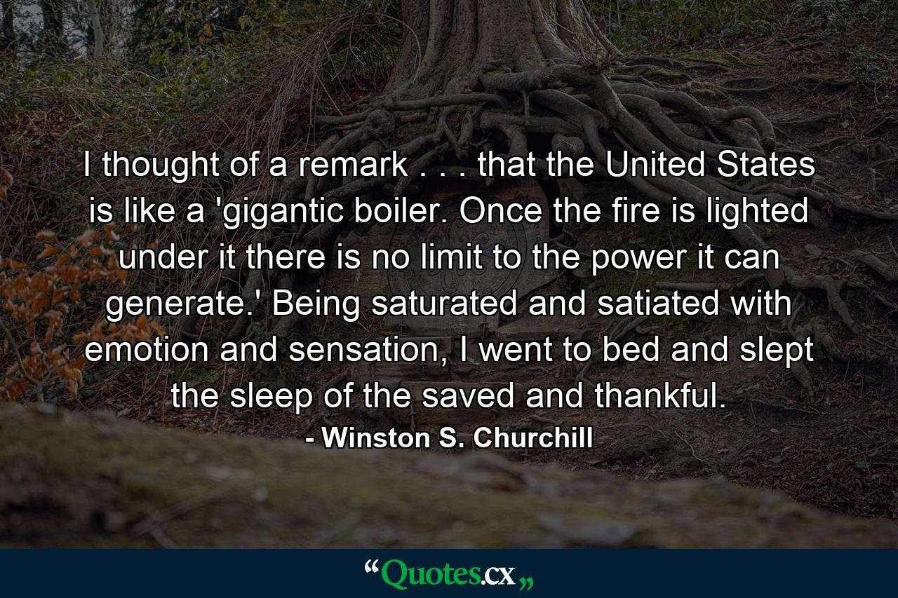 I thought of a remark . . . that the United States is like a 'gigantic boiler. Once the fire is lighted under it there is no limit to the power it can generate.' Being saturated and satiated with emotion and sensation, I went to bed and slept the sleep of the saved and thankful. - Quote by Winston S. Churchill