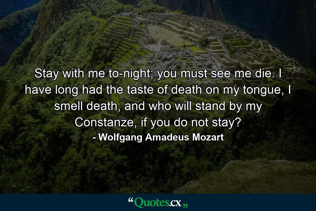 Stay with me to-night; you must see me die. I have long had the taste of death on my tongue, I smell death, and who will stand by my Constanze, if you do not stay? - Quote by Wolfgang Amadeus Mozart