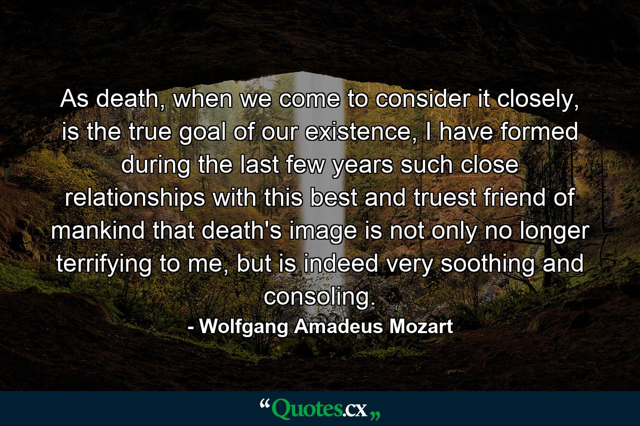 As death, when we come to consider it closely, is the true goal of our existence, I have formed during the last few years such close relationships with this best and truest friend of mankind that death's image is not only no longer terrifying to me, but is indeed very soothing and consoling. - Quote by Wolfgang Amadeus Mozart