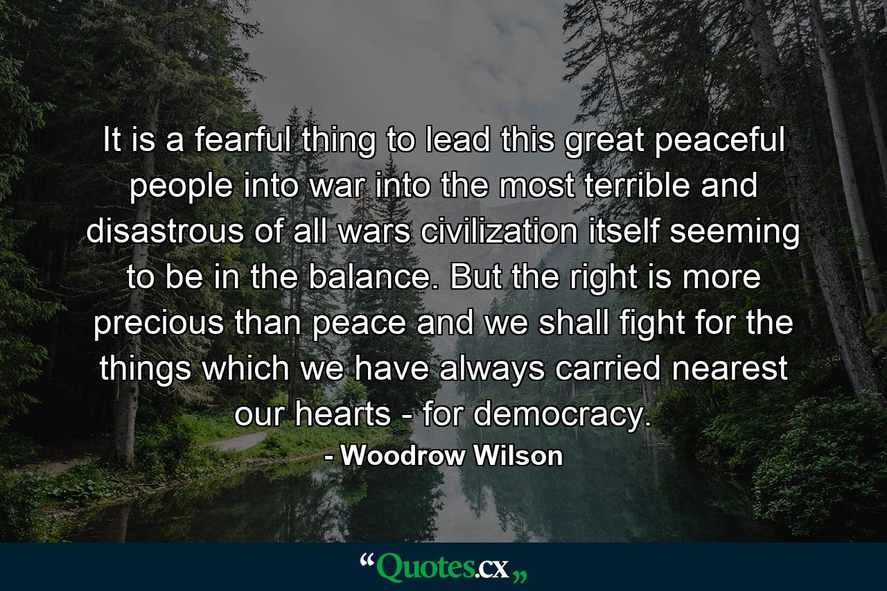 It is a fearful thing to lead this great peaceful people into war  into the most terrible and disastrous of all wars  civilization itself seeming to be in the balance. But the right is more precious than peace  and we shall fight for the things which we have always carried nearest our hearts - for democracy. - Quote by Woodrow Wilson