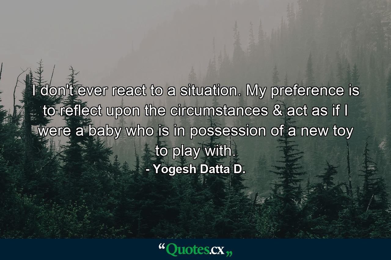 I don't ever react to a situation. My preference is to reflect upon the circumstances & act as if I were a baby who is in possession of a new toy to play with. - Quote by Yogesh Datta D.