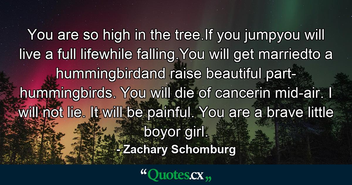 You are so high in the tree.If you jumpyou will live a full lifewhile falling.You will get marriedto a hummingbirdand raise beautiful part- hummingbirds. You will die of cancerin mid-air. I will not lie. It will be painful. You are a brave little boyor girl. - Quote by Zachary Schomburg