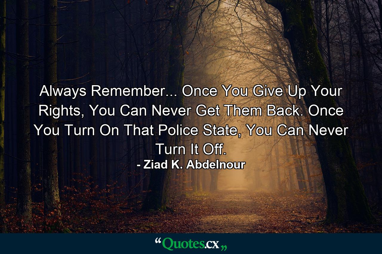 Always Remember... Once You Give Up Your Rights, You Can Never Get Them Back. Once You Turn On That Police State, You Can Never Turn It Off. - Quote by Ziad K. Abdelnour