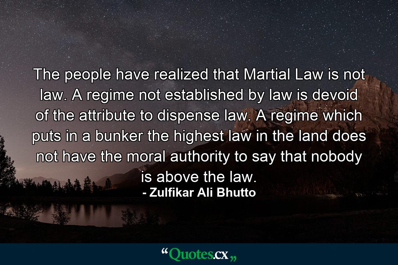 The people have realized that Martial Law is not law. A regime not established by law is devoid of the attribute to dispense law. A regime which puts in a bunker the highest law in the land does not have the moral authority to say that nobody is above the law. - Quote by Zulfikar Ali Bhutto