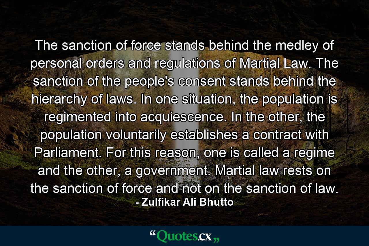 The sanction of force stands behind the medley of personal orders and regulations of Martial Law. The sanction of the people's consent stands behind the hierarchy of laws. In one situation, the population is regimented into acquiescence. In the other, the population voluntarily establishes a contract with Parliament. For this reason, one is called a regime and the other, a government. Martial law rests on the sanction of force and not on the sanction of law. - Quote by Zulfikar Ali Bhutto