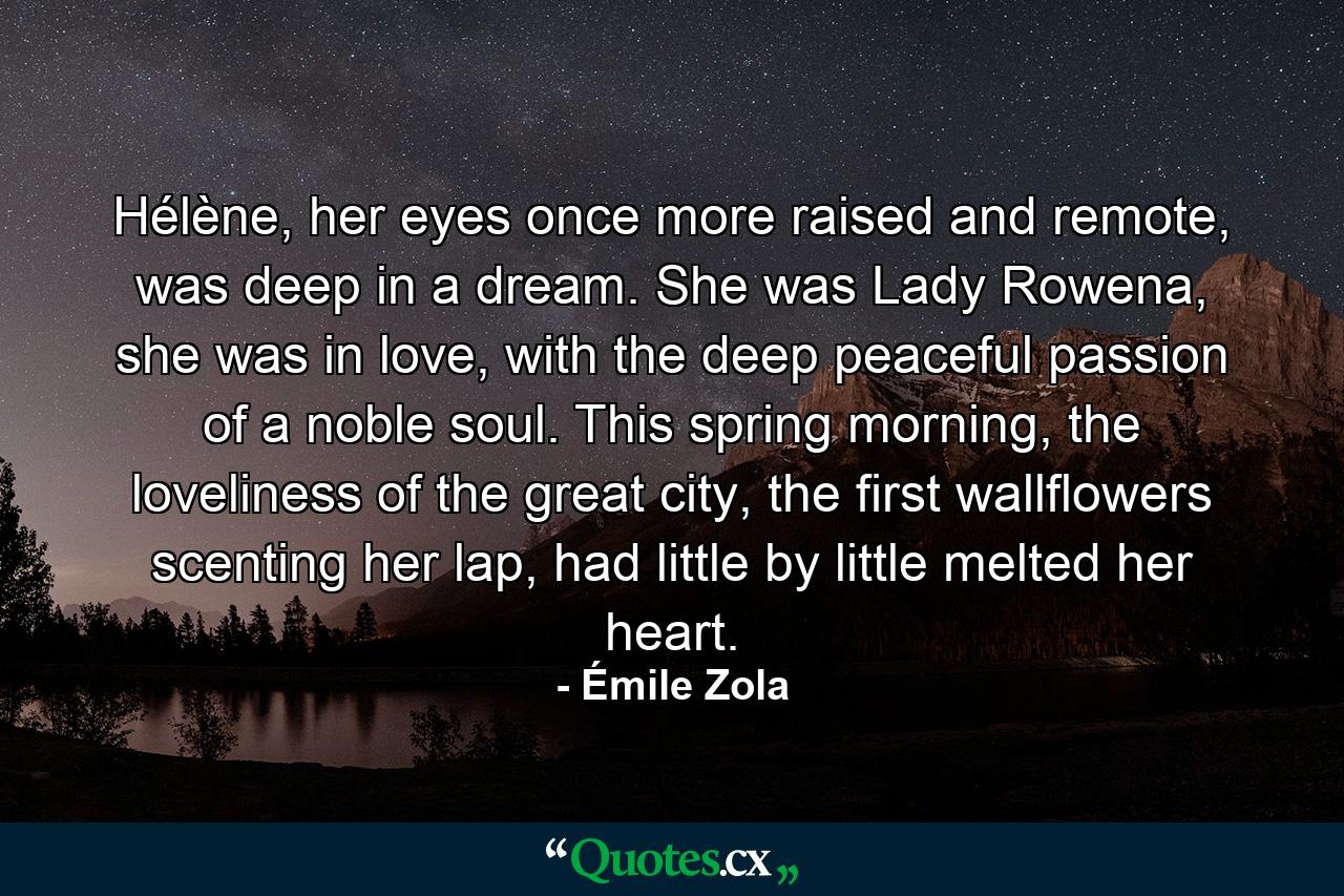 Hélène, her eyes once more raised and remote, was deep in a dream. She was Lady Rowena, she was in love, with the deep peaceful passion of a noble soul. This spring morning, the loveliness of the great city, the first wallflowers scenting her lap, had little by little melted her heart. - Quote by Émile Zola