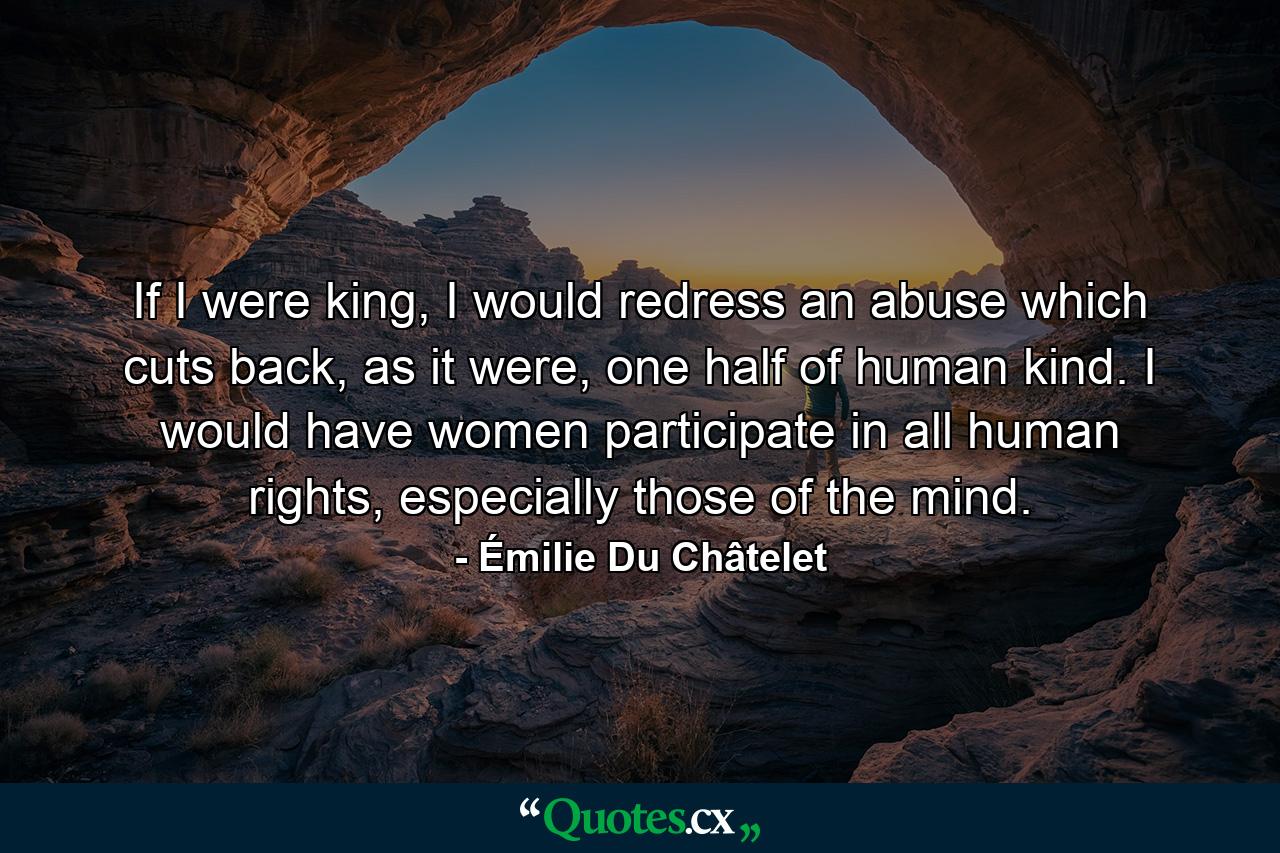 If I were king, I would redress an abuse which cuts back, as it were, one half of human kind. I would have women participate in all human rights, especially those of the mind. - Quote by Émilie Du Châtelet